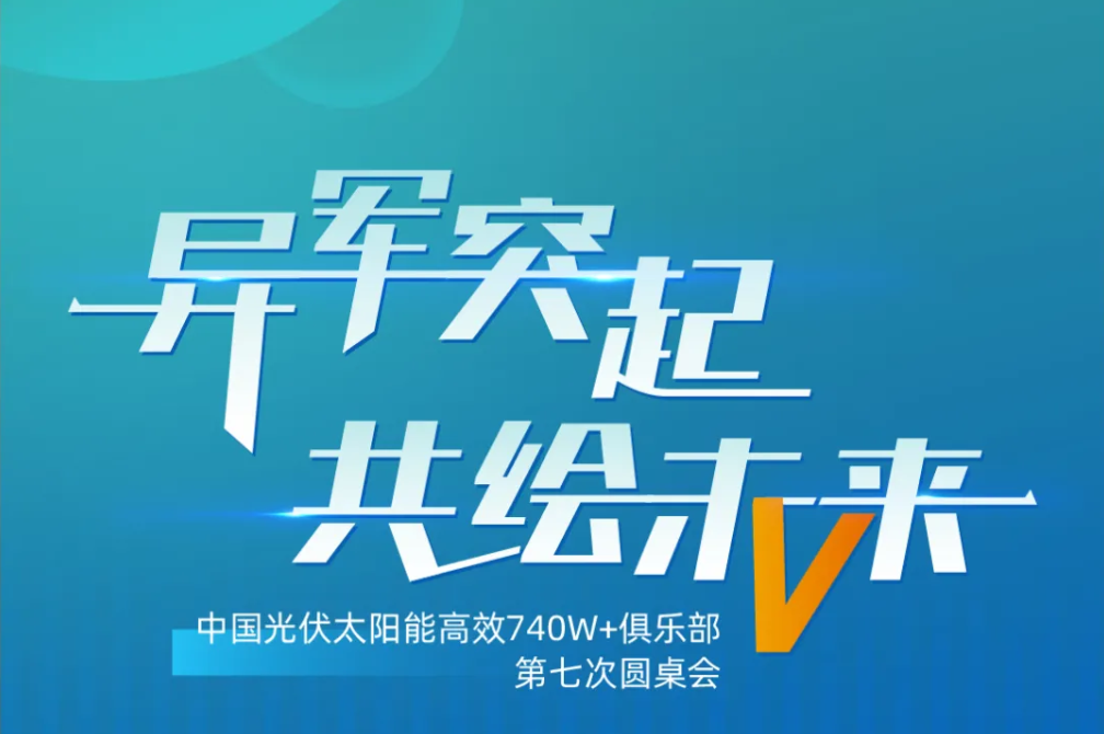 异军突起 共绘未来丨中国光伏太阳能高效740W+俱乐部第七次圆桌会议，召开在即！