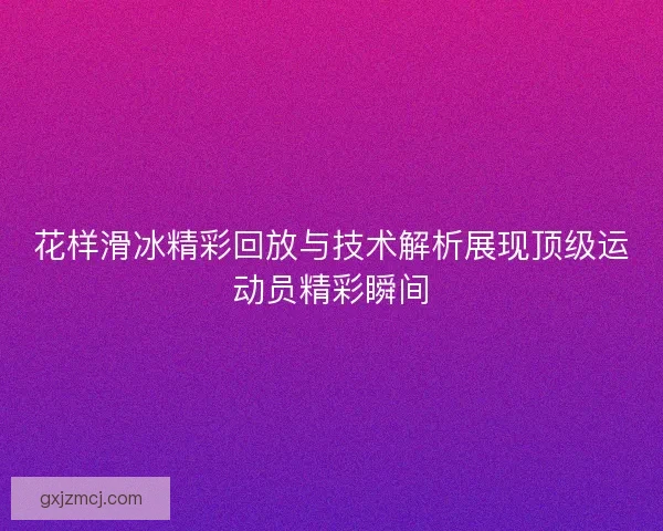 花样滑冰精彩回放与技术解析展现顶级运动员精彩瞬间