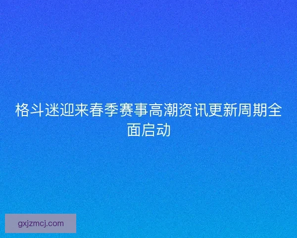 格斗迷迎来春季赛事高潮资讯更新周期全面启动