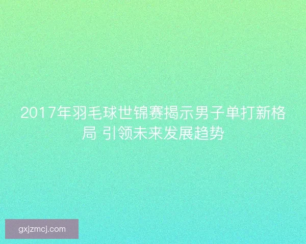 2017年羽毛球世锦赛揭示男子单打新格局 引领未来发展趋势