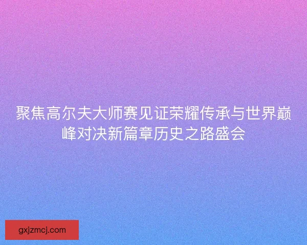 聚焦高尔夫大师赛见证荣耀传承与世界巅峰对决新篇章历史之路盛会