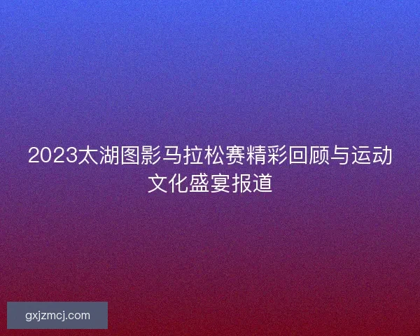 2023太湖图影马拉松赛精彩回顾与运动文化盛宴报道