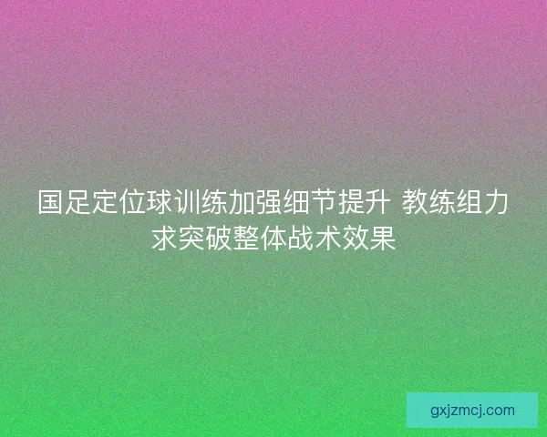 国足定位球训练加强细节提升 教练组力求突破整体战术效果 国足定位球训练加强细节提升 教练组力求突破整体战术效果