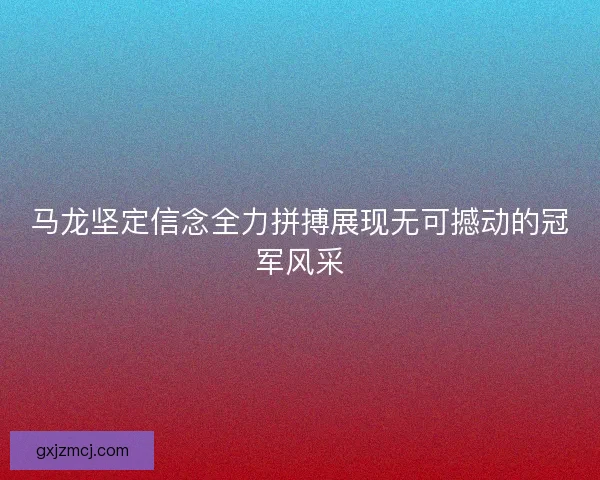 马龙坚定信念全力拼搏展现无可撼动的冠军风采 马龙坚定信念全力拼搏展现无可撼动的冠军风采