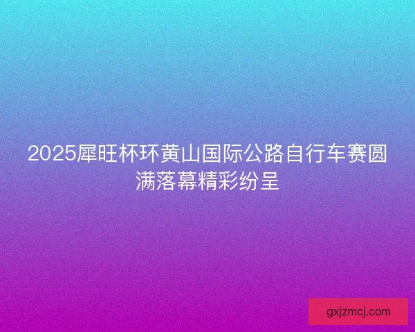 2025犀旺杯环黄山国际公路自行车赛圆满落幕精彩纷呈
