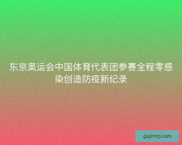东京奥运会中国体育代表团参赛全程零感染创造防疫新纪录 东京奥运会中国体育代表团参赛全程零感染创造防疫新纪录