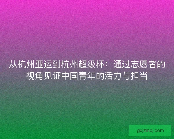 从杭州亚运到杭州超级杯:通过志愿者的视角见证中国青年的活力与担当 从杭州亚运到杭州超级杯:通过志愿者的视角见证中国青年的活力与担当
