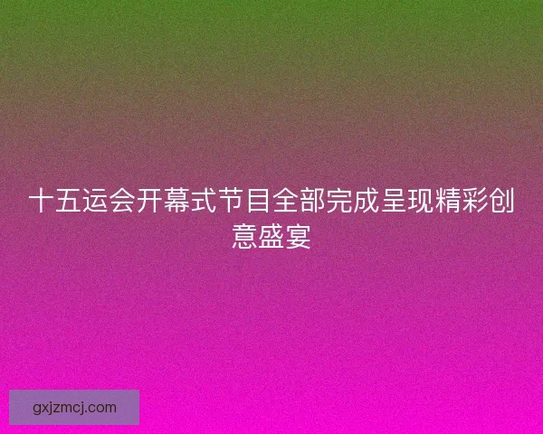 十五运会开幕式节目全部完成呈现精彩创意盛宴 十五运会开幕式节目全部完成呈现精彩创意盛宴
