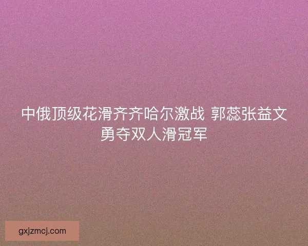 中俄顶级花滑齐齐哈尔激战 郭蕊张益文勇夺双人滑冠军 中俄顶级花滑齐齐哈尔激战 郭蕊张益文勇夺双人滑冠军