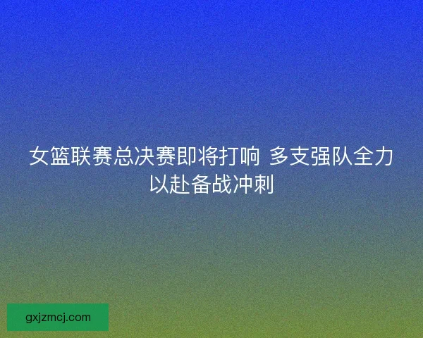 女篮联赛总决赛即将打响 多支强队全力以赴备战冲刺