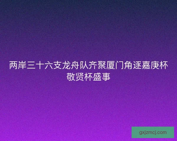 两岸三十六支龙舟队齐聚厦门角逐嘉庚杯敬贤杯盛事 两岸三十六支龙舟队齐聚厦门角逐嘉庚杯敬贤杯盛事