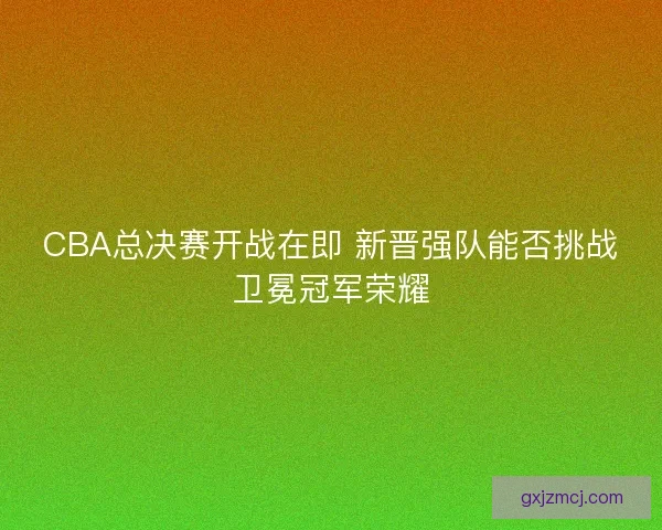 CBA总决赛开战在即 新晋强队能否挑战卫冕冠军荣耀 CBA总决赛开战在即 新晋强队能否挑战卫冕冠军荣耀