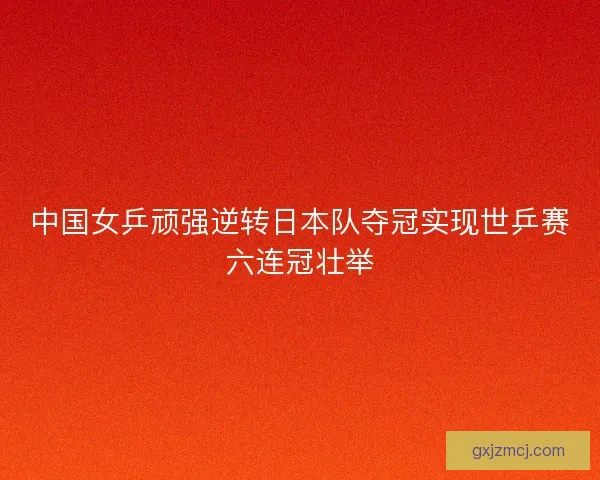 中国女乒顽强逆转日本队夺冠实现世乒赛六连冠壮举 中国女乒顽强逆转日本队夺冠实现世乒赛六连冠壮举