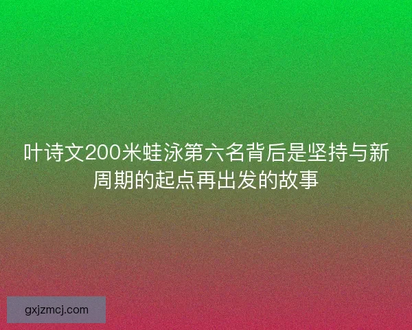 叶诗文200米蛙泳第六名背后是坚持与新周期的起点再出发的故事 叶诗文200米蛙泳第六名背后是坚持与新周期的起点再出发的故事