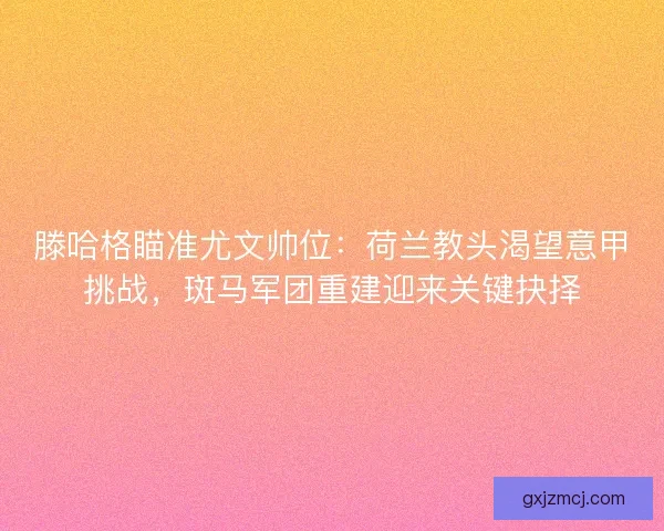 滕哈格瞄准尤文帅位：荷兰教头渴望意甲挑战，斑马军团重建迎来关键抉择